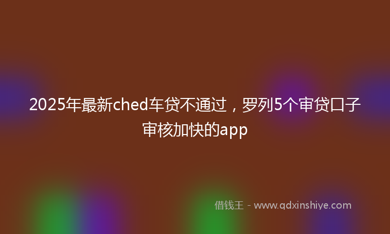 2025年最新ched车贷不通过，罗列5个审贷口子审核加快的app