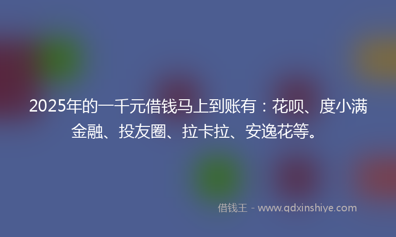 2025年的一千元借钱马上到账有：花呗、度小满金融、投友圈、拉卡拉、安逸花等。