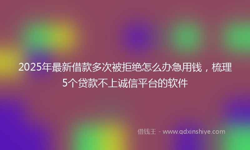 2025年最新借款多次被拒绝怎么办急用钱，梳理5个贷款不上诚信平台的软件