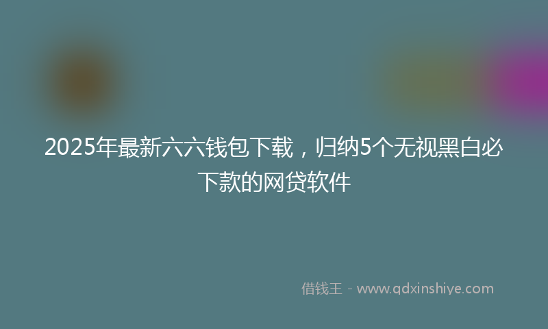 2025年最新六六钱包下载，归纳5个无视黑白必下款的网贷软件
