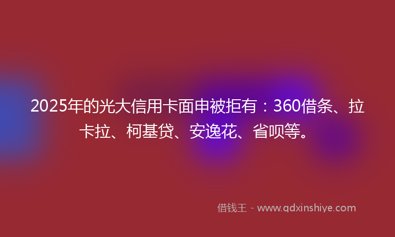 2025年的光大信用卡面申被拒有：360借条、拉卡拉、柯基贷、安逸花、省呗等。