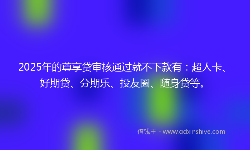 2025年的尊享贷审核通过就不下款有：超人卡、好期贷、分期乐、投友圈、随身贷等。