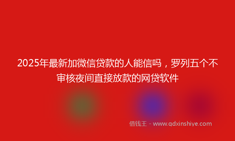 2025年最新加微信贷款的人能信吗，罗列五个不审核夜间直接放款的网贷软件