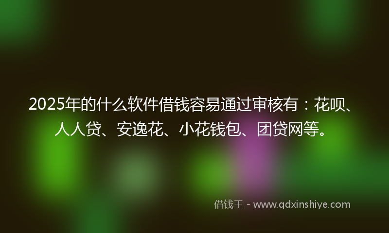 2025年的什么软件借钱容易通过审核有：花呗、人人贷、安逸花、小花钱包、团贷网等。