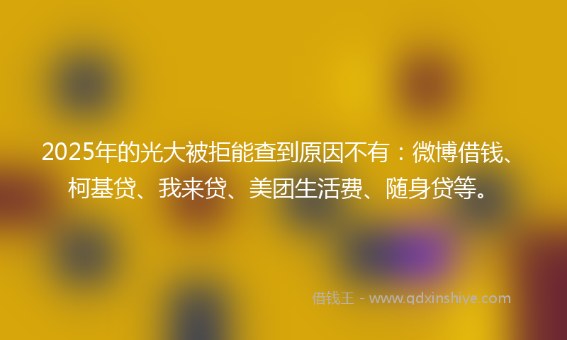 2025年的光大被拒能查到原因不有：微博借钱、柯基贷、我来贷、美团生活费、随身贷等。