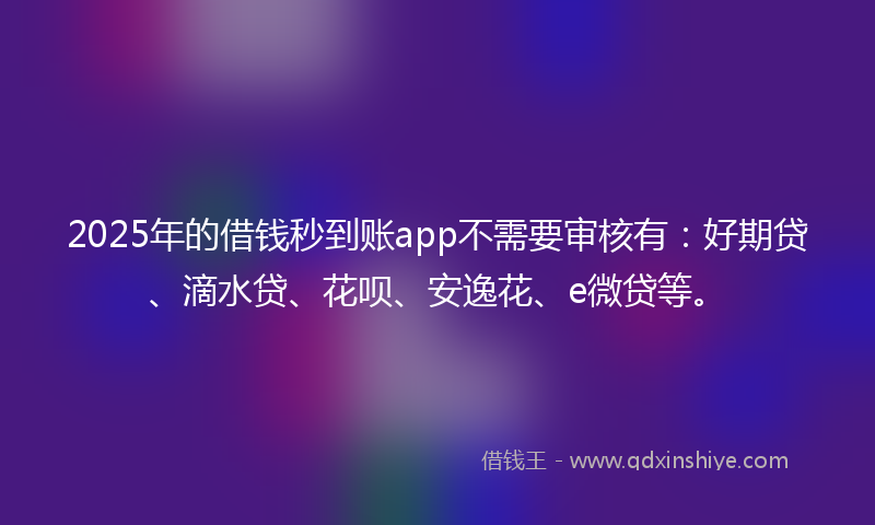 2025年的借钱秒到账app不需要审核有：好期贷、滴水贷、花呗、安逸花、e微贷等。