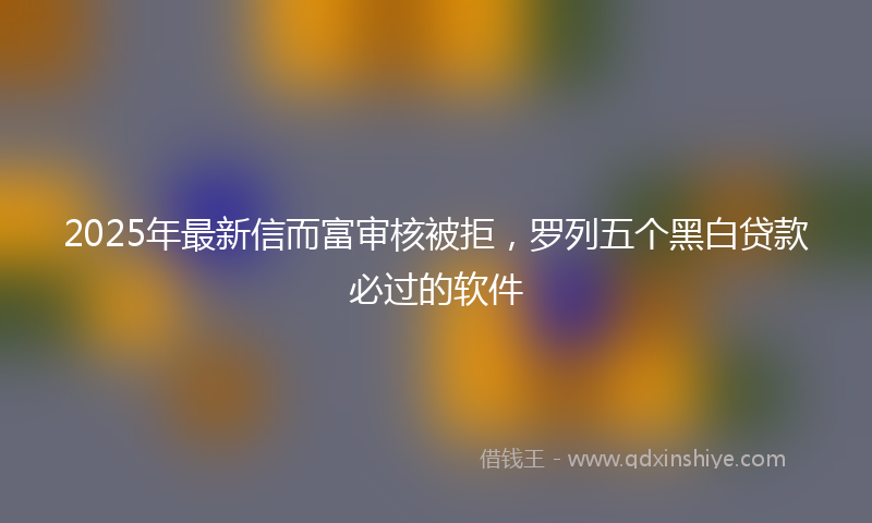 2025年最新信而富审核被拒，罗列五个黑白贷款必过的软件