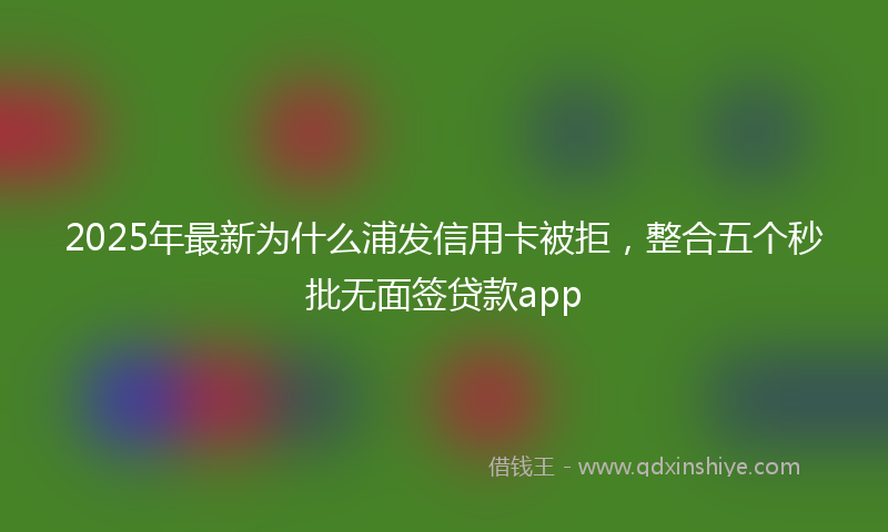 2025年最新为什么浦发信用卡被拒，整合五个秒批无面签贷款app