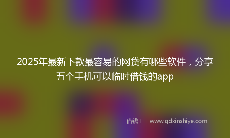 2025年最新下款最容易的网贷有哪些软件，分享五个手机可以临时借钱的app