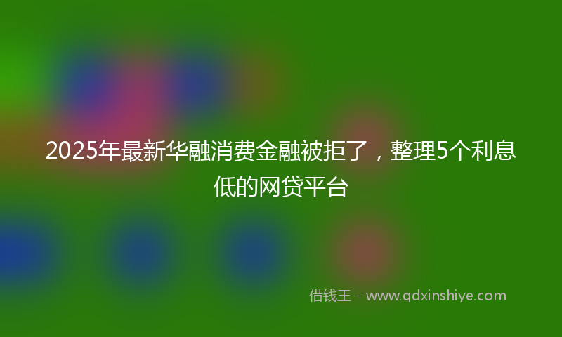 2025年最新华融消费金融被拒了，整理5个利息低的网贷平台