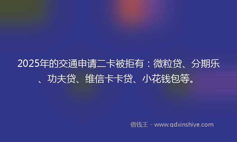 2025年的交通申请二卡被拒有：微粒贷、分期乐、功夫贷、维信卡卡贷、小花钱包等。