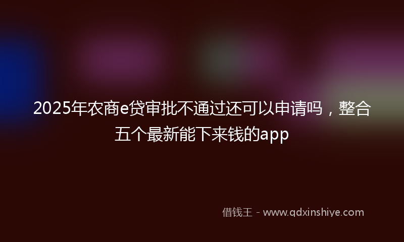 2025年农商e贷审批不通过还可以申请吗，整合五个最新能下来钱的app