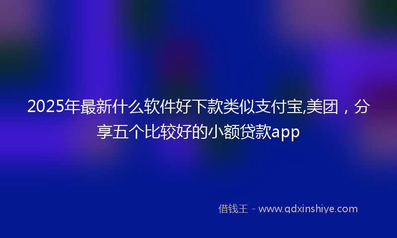 2025年最新什么软件好下款类似支付宝,美团，分享五个比较好的小额贷款app