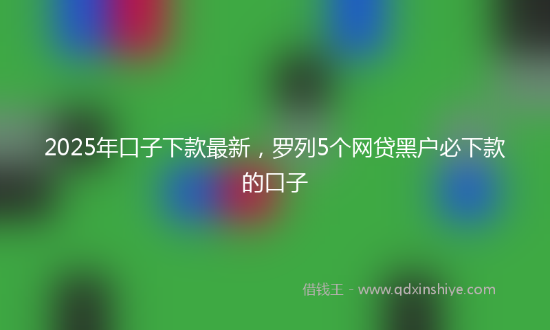 2025年口子下款最新，罗列5个网贷黑户必下款的口子