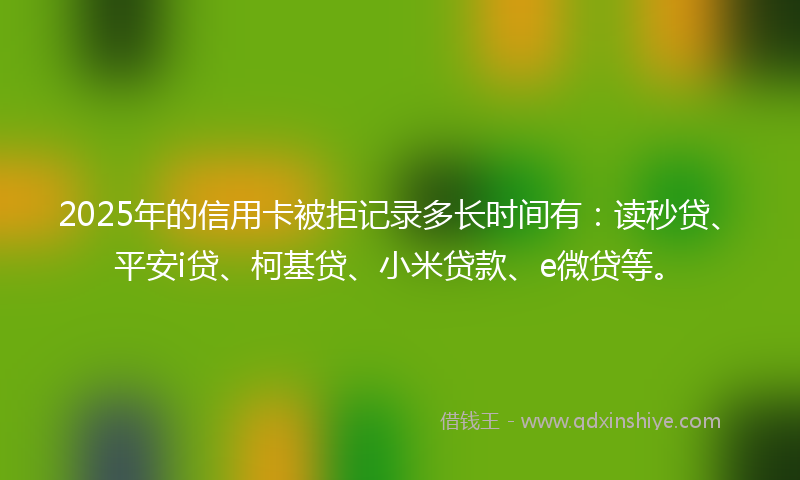 2025年的信用卡被拒记录多长时间有：读秒贷、平安i贷、柯基贷、小米贷款、e微贷等。