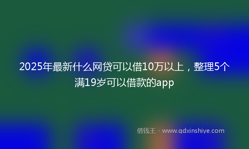 2025年最新什么网贷可以借10万以上，整理5个满19岁可以借款的app
