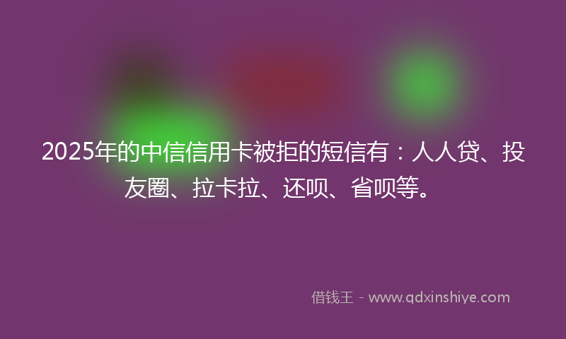 2025年的中信信用卡被拒的短信有：人人贷、投友圈、拉卡拉、还呗、省呗等。