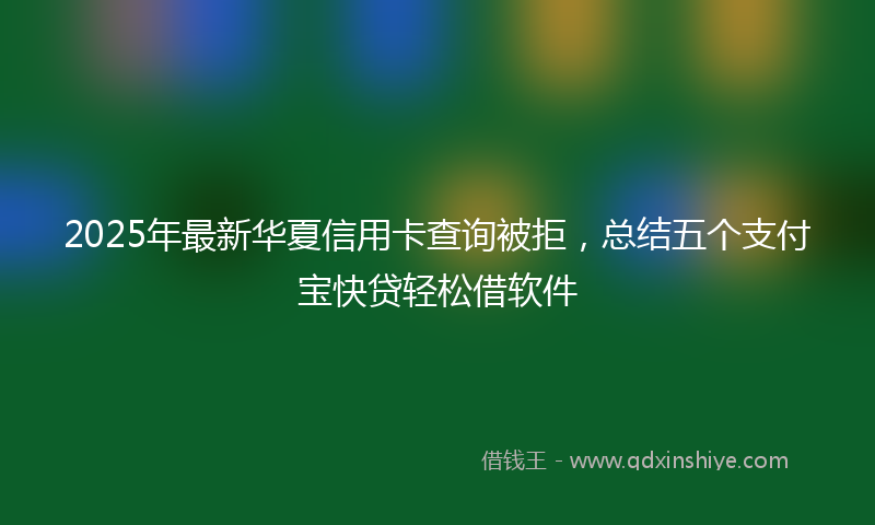2025年最新华夏信用卡查询被拒，总结五个支付宝快贷轻松借软件