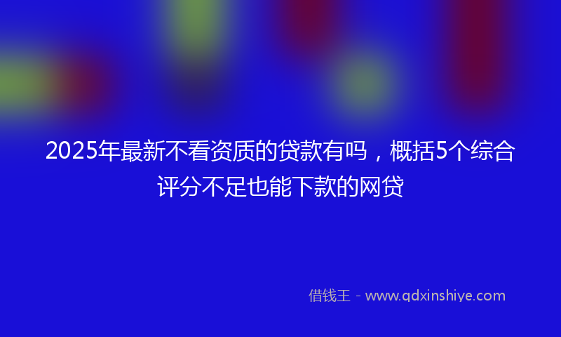 2025年最新不看资质的贷款有吗，概括5个综合评分不足也能下款的网贷