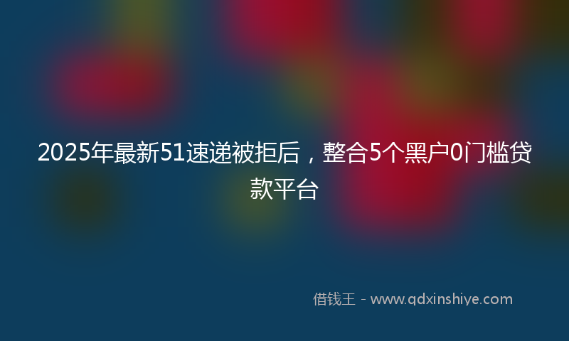 2025年最新51速递被拒后，整合5个黑户0门槛贷款平台