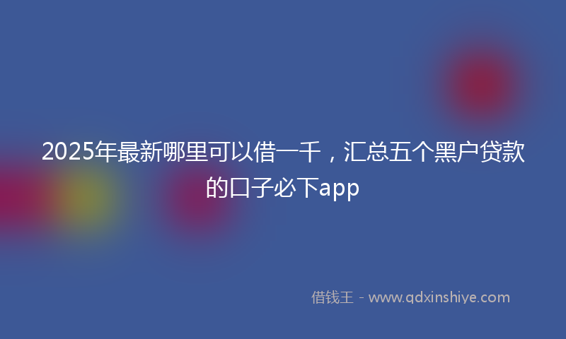 2025年最新哪里可以借一千，汇总五个黑户贷款的口子必下app