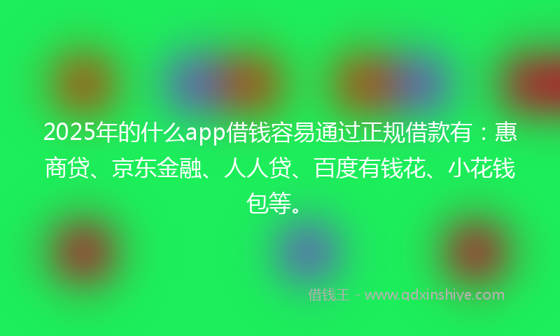 2025年的什么app借钱容易通过正规借款有：惠商贷、京东金融、人人贷、百度有钱花、小花钱包等。