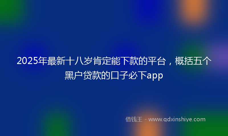 2025年最新十八岁肯定能下款的平台，概括五个黑户贷款的口子必下app