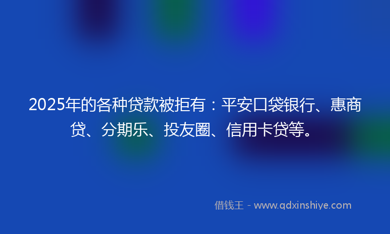 2025年的各种贷款被拒有：平安口袋银行、惠商贷、分期乐、投友圈、信用卡贷等。