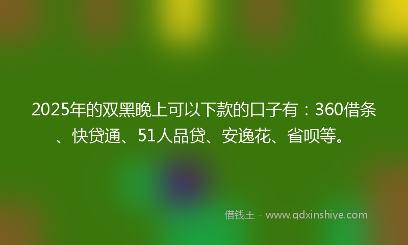 2025年的双黑晚上可以下款的口子有：360借条、快贷通、51人品贷、安逸花、省呗等。