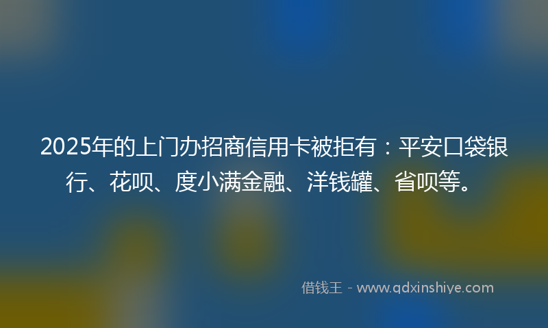 2025年的上门办招商信用卡被拒有：平安口袋银行、花呗、度小满金融、洋钱罐、省呗等。
