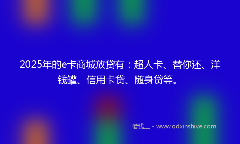 2025年的e卡商城放贷有：超人卡、替你还、洋钱罐、信用卡贷、随身贷等。