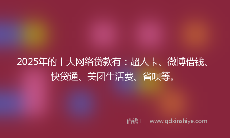 2025年的十大网络贷款有：超人卡、微博借钱、快贷通、美团生活费、省呗等。