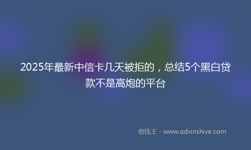 2025年最新中信卡几天被拒的，总结5个黑白贷款不是高炮的平台
