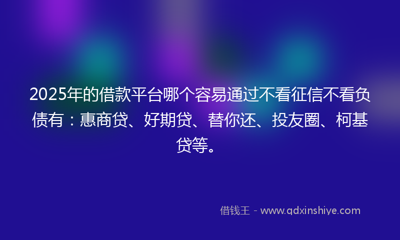 2025年的借款平台哪个容易通过不看征信不看负债有：惠商贷、好期贷、替你还、投友圈、柯基贷等。