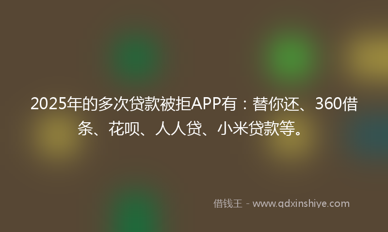 2025年的多次贷款被拒APP有：替你还、360借条、花呗、人人贷、小米贷款等。