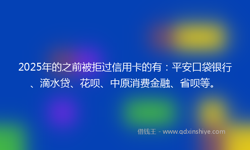 2025年的之前被拒过信用卡的有：平安口袋银行、滴水贷、花呗、中原消费金融、省呗等。