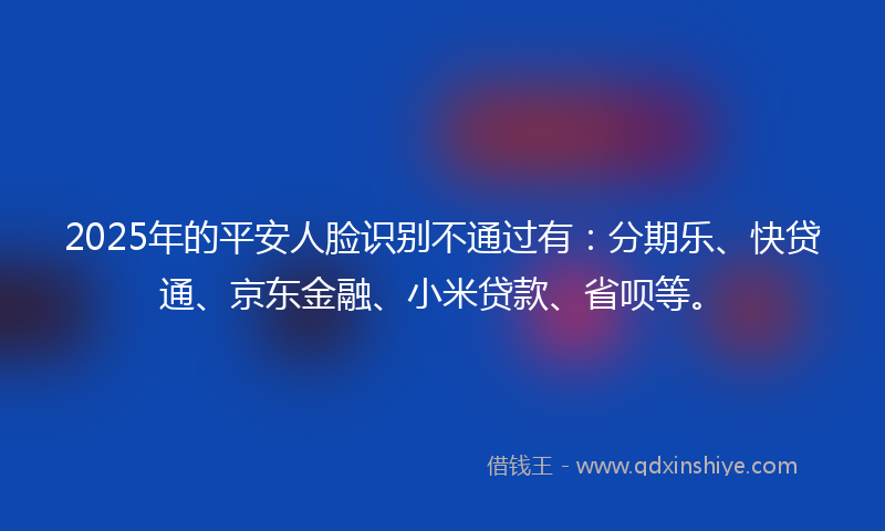 2025年的平安人脸识别不通过有：分期乐、快贷通、京东金融、小米贷款、省呗等。