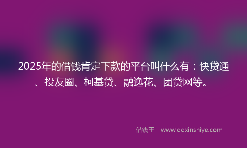 2025年的借钱肯定下款的平台叫什么有：快贷通、投友圈、柯基贷、融逸花、团贷网等。