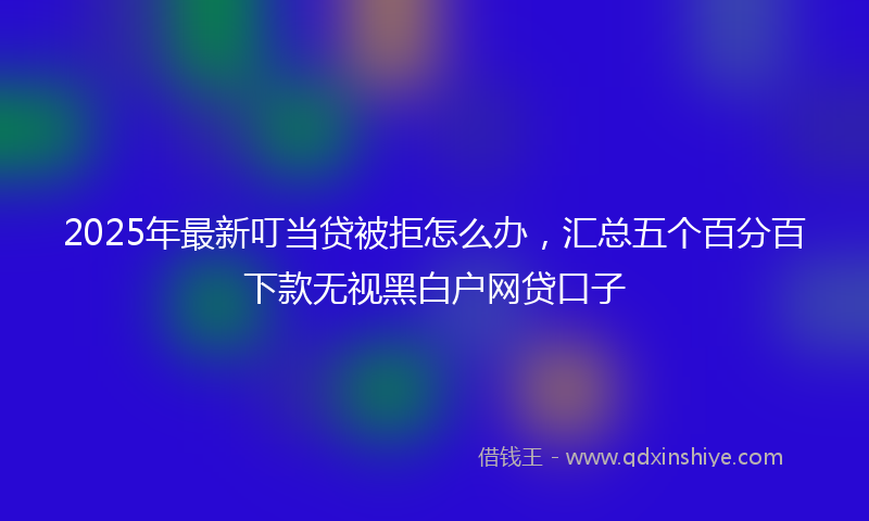 2025年最新叮当贷被拒怎么办，汇总五个百分百下款无视黑白户网贷口子