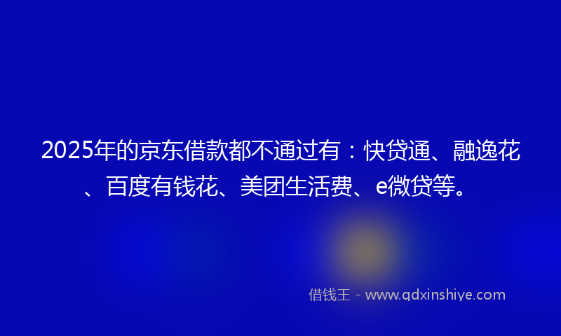 2025年的京东借款都不通过有:快贷通、融逸花、百度有钱花、美团生活费、e微贷等。