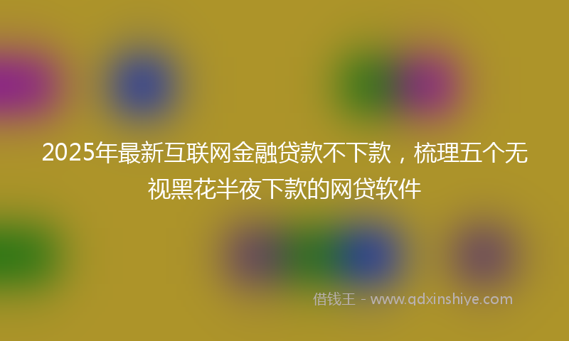 2025年最新互联网金融贷款不下款，梳理五个无视黑花半夜下款的网贷软件