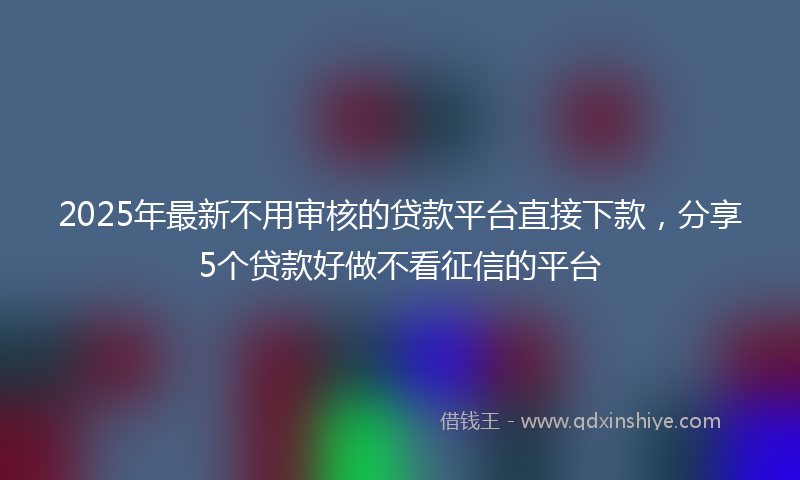 2025年最新不用审核的贷款平台直接下款，分享5个贷款好做不看征信的平台