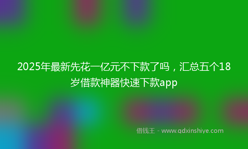 2025年最新先花一亿元不下款了吗，汇总五个18岁借款神器快速下款app