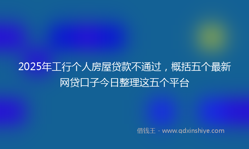 2025年工行个人房屋贷款不通过，概括五个最新网贷口子今日整理这五个平台