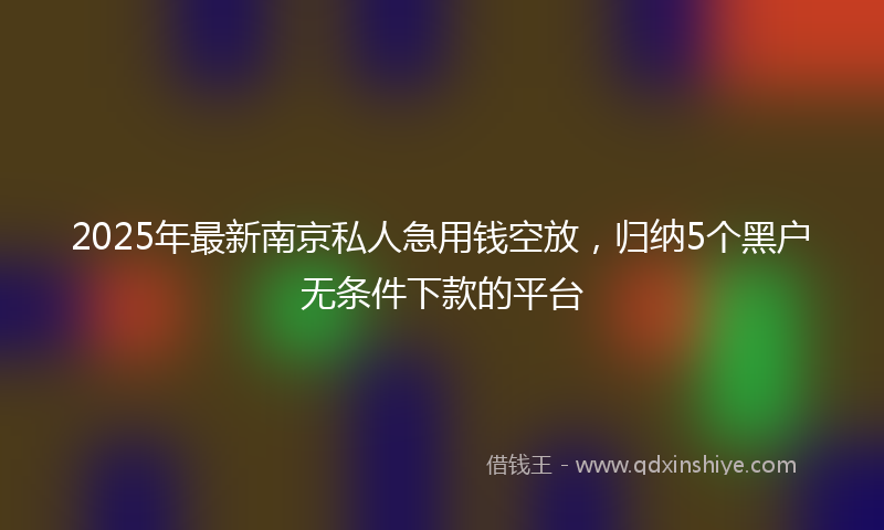 2025年最新南京私人急用钱空放，归纳5个黑户无条件下款的平台