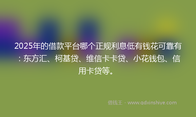 2025年的借款平台哪个正规利息低有钱花可靠有：东方汇、柯基贷、维信卡卡贷、小花钱包、信用卡贷等。