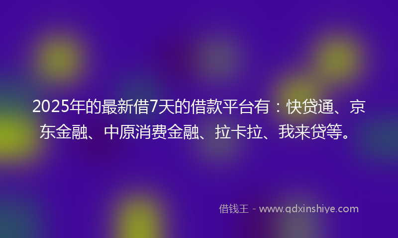 2025年的最新借7天的借款平台有：快贷通、京东金融、中原消费金融、拉卡拉、我来贷等。