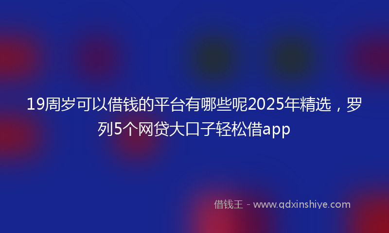 19周岁可以借钱的平台有哪些呢2025年精选，罗列5个网贷大口子轻松借app