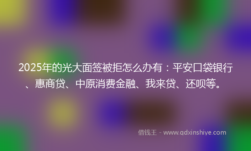 2025年的光大面签被拒怎么办有：平安口袋银行、惠商贷、中原消费金融、我来贷、还呗等。