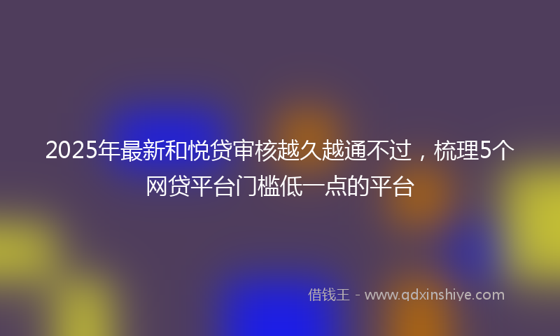 2025年最新和悦贷审核越久越通不过，梳理5个网贷平台门槛低一点的平台